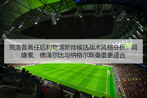 克洛普离任后利物浦新帅候选战术风格分析：阿隆索、德泽尔比与纳格尔斯曼谁更适合