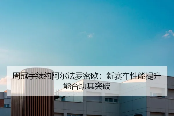 周冠宇续约阿尔法罗密欧：新赛车性能提升能否助其突破